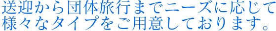 送迎から団体良好までニーズに応じて様々なタイプを子用意しております。